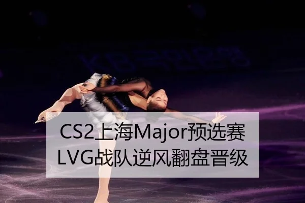 CS2上海Major预选赛LVG战队逆风翻盘晋级