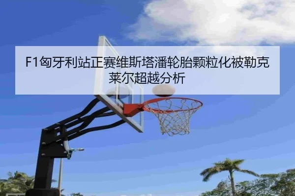 F1匈牙利站正赛维斯塔潘轮胎颗粒化被勒克莱尔超越分析