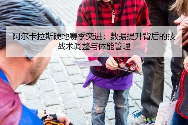 阿尔卡拉斯硬地赛季突进：数据提升背后的技战术调整与体能管理